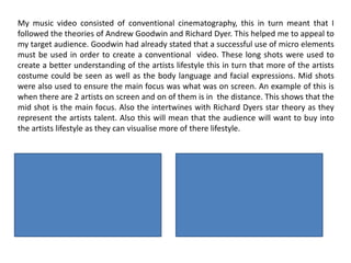 My music video consisted of conventional cinematography, this in turn meant that I
followed the theories of Andrew Goodwin and Richard Dyer. This helped me to appeal to
my target audience. Goodwin had already stated that a successful use of micro elements
must be used in order to create a conventional video. These long shots were used to
create a better understanding of the artists lifestyle this in turn that more of the artists
costume could be seen as well as the body language and facial expressions. Mid shots
were also used to ensure the main focus was what was on screen. An example of this is
when there are 2 artists on screen and on of them is in the distance. This shows that the
mid shot is the main focus. Also the intertwines with Richard Dyers star theory as they
represent the artists talent. Also this will mean that the audience will want to buy into
the artists lifestyle as they can visualise more of there lifestyle.
 