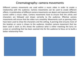 Cinematography: camera movements
Different camera movements are used within a music video in order to create a
relationship with the audience. Camera movements can be used to create different
effects. A combination of different camera movements can depict and represent different
scenes within a music video. Camera movements have to ensure that the artists and
characters are followed and shown correctly to the audience. Effective camera
movements will ensure that the video runs smoothly. Movements such as panning shots
have been used to show the characters and the setting. A panning shot ensures more of
the location or scene is shown to the audience. Another camera movement that has
been used is zoom as this shows the audience what is either matching the lyrics on
screen or something that has been zoomed into for the audience to focus on to build a
better relationship from.
 
