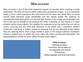 Mise en Scene:
•Lighting & Colour
•Costume, hair & make-up
•Iconography and setting
•Positioning
•Body language and facial expression
Mise en scene is one of the most important aspects to consider when creating a media
production. The Mise en scene is what makes every production unique , it is an important
factor as this is what represents the artist and all of his ideas and views. Mise en scene
should make elements easily identifiable and this should enable the audience to
immediately know what genre it is. Richard dyer theory of star image can be brought into
this as this can be related to the costume the artist is wearing. As star theory is a major
element within music video‘s, this enables the audience to be like what they can see on
screen, ensuring that the artist look attractive in the public eye is important. Fashion
trends are a big thing in today’s society so ensuring that we are attracted to the clothes
they are wearing means that a large market is open to the target audience. Goodwin’s
theory is evident here as within my music video the artists are dressed attractively. This
representation is similar to Usher within his own music video’s .
 