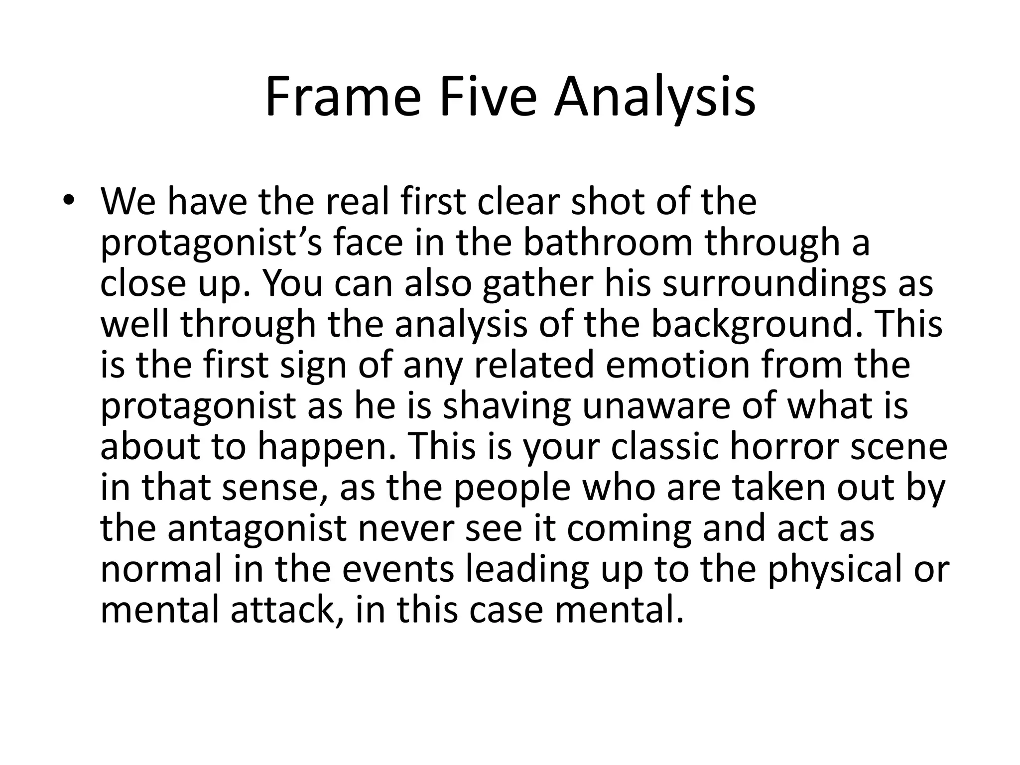 Frame Five Analysis
• We have the real first clear shot of the
protagonist’s face in the bathroom through a
close up. You can also gather his surroundings as
well through the analysis of the background. This
is the first sign of any related emotion from the
protagonist as he is shaving unaware of what is
about to happen. This is your classic horror scene
in that sense, as the people who are taken out by
the antagonist never see it coming and act as
normal in the events leading up to the physical or
mental attack, in this case mental.
 