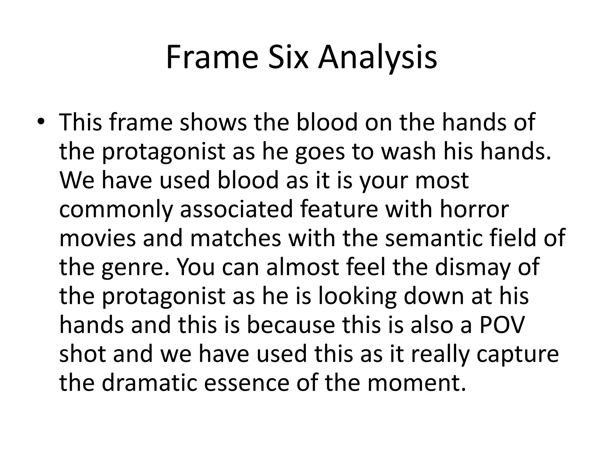 Frame Six Analysis
• This frame shows the blood on the hands of
the protagonist as he goes to wash his hands.
We have used blood as it is your most
commonly associated feature with horror
movies and matches with the semantic field of
the genre. You can almost feel the dismay of
the protagonist as he is looking down at his
hands and this is because this is also a POV
shot and we have used this as it really capture
the dramatic essence of the moment.
 