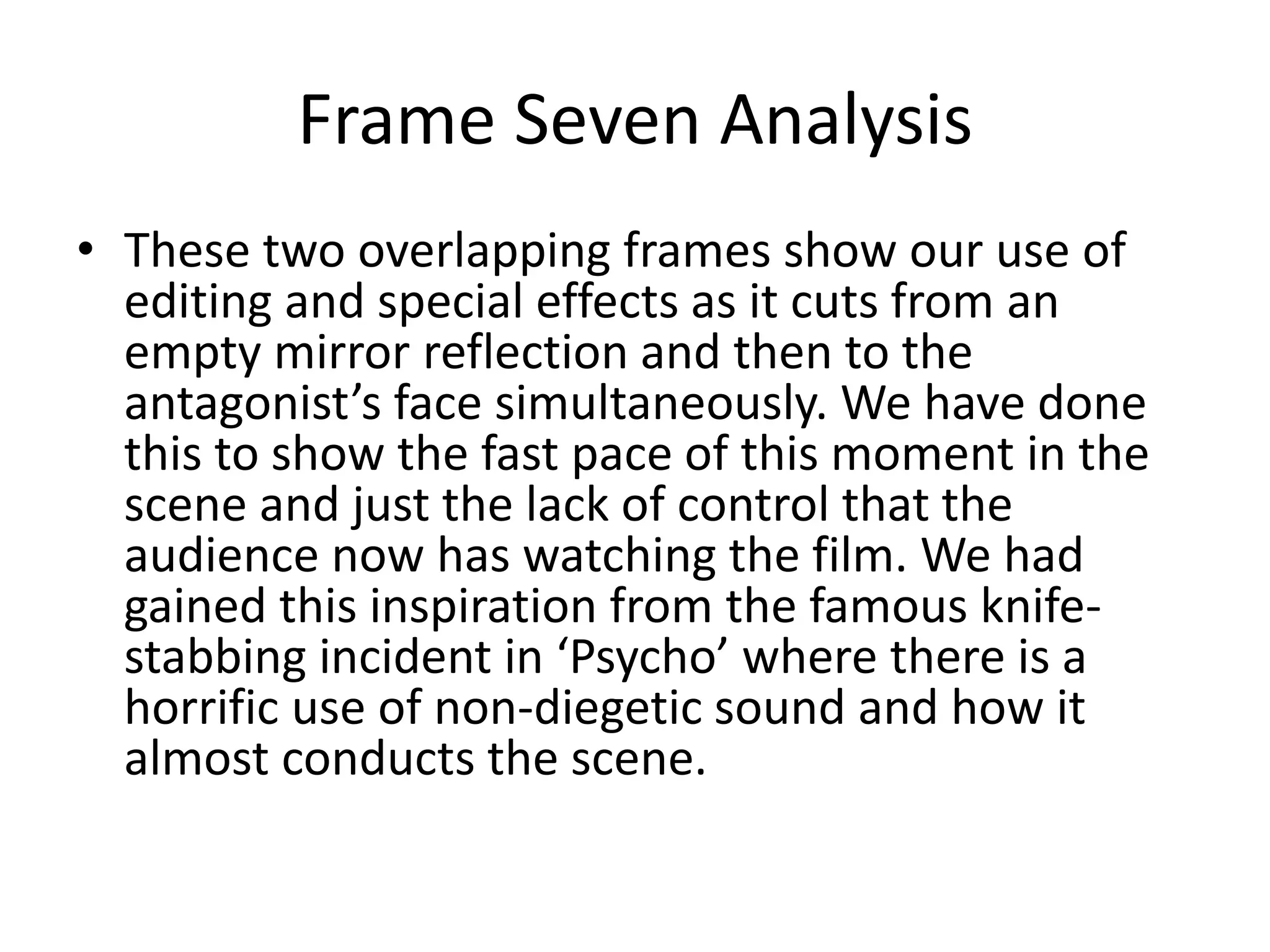 Frame Seven Analysis
• These two overlapping frames show our use of
editing and special effects as it cuts from an
empty mirror reflection and then to the
antagonist’s face simultaneously. We have done
this to show the fast pace of this moment in the
scene and just the lack of control that the
audience now has watching the film. We had
gained this inspiration from the famous knife-
stabbing incident in ‘Psycho’ where there is a
horrific use of non-diegetic sound and how it
almost conducts the scene.
 