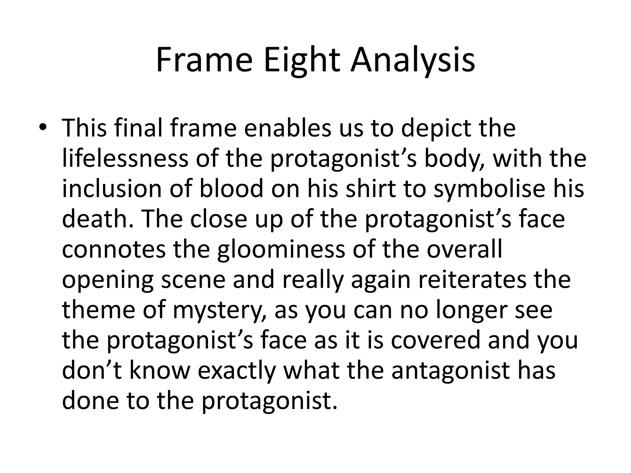 Frame Eight Analysis
• This final frame enables us to depict the
lifelessness of the protagonist’s body, with the
inclusion of blood on his shirt to symbolise his
death. The close up of the protagonist’s face
connotes the gloominess of the overall
opening scene and really again reiterates the
theme of mystery, as you can no longer see
the protagonist’s face as it is covered and you
don’t know exactly what the antagonist has
done to the protagonist.
 