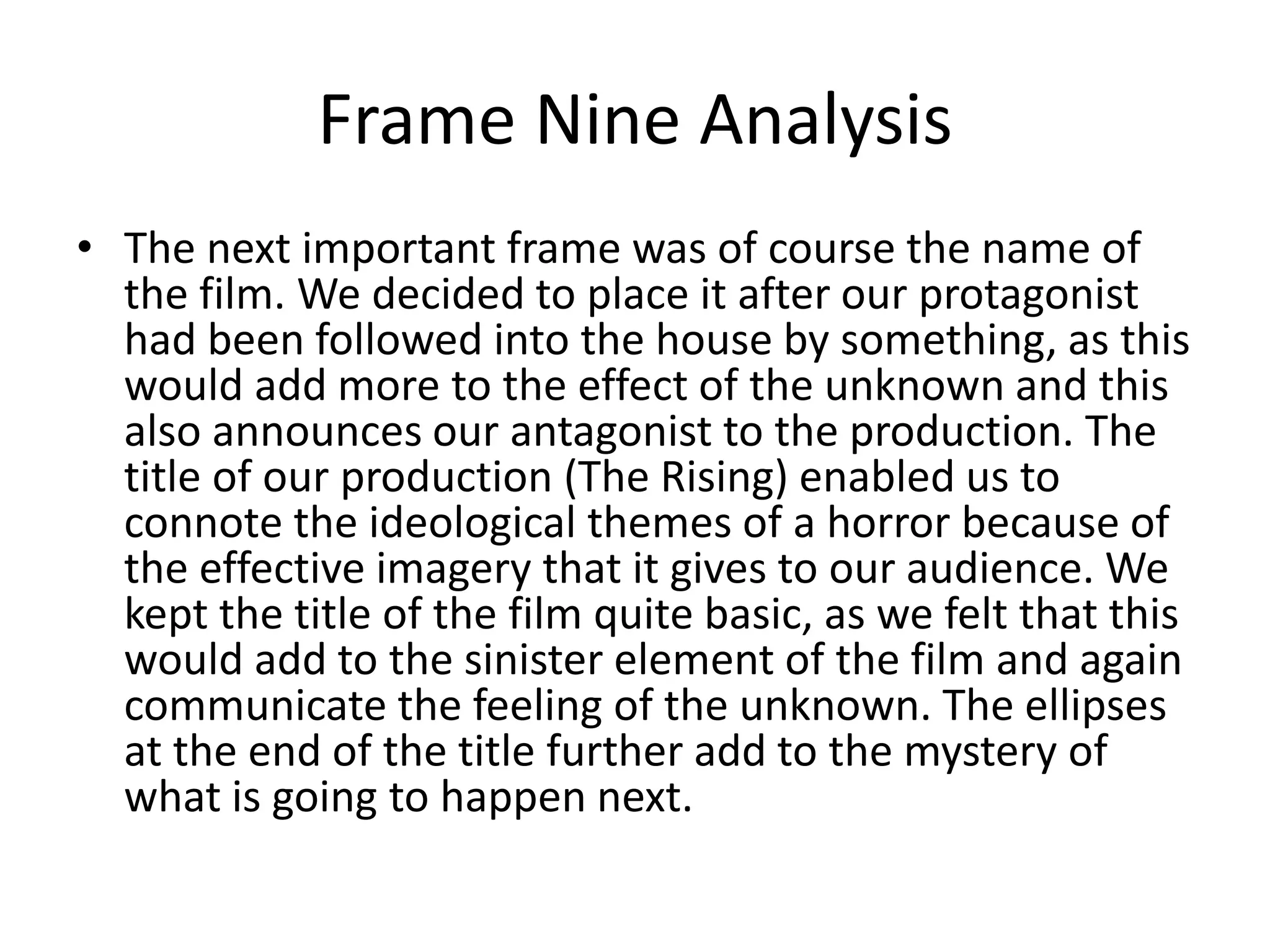 Frame Nine Analysis
• The next important frame was of course the name of
the film. We decided to place it after our protagonist
had been followed into the house by something, as this
would add more to the effect of the unknown and this
also announces our antagonist to the production. The
title of our production (The Rising) enabled us to
connote the ideological themes of a horror because of
the effective imagery that it gives to our audience. We
kept the title of the film quite basic, as we felt that this
would add to the sinister element of the film and again
communicate the feeling of the unknown. The ellipses
at the end of the title further add to the mystery of
what is going to happen next.
 