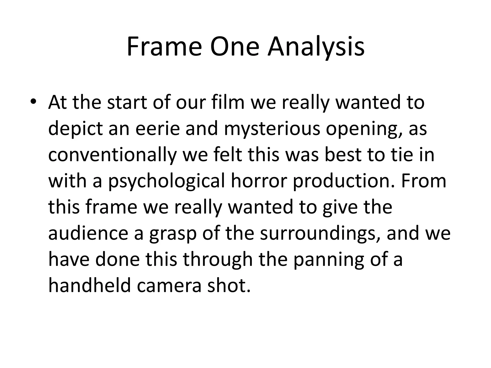 Frame One Analysis
• At the start of our film we really wanted to
depict an eerie and mysterious opening, as
conventionally we felt this was best to tie in
with a psychological horror production. From
this frame we really wanted to give the
audience a grasp of the surroundings, and we
have done this through the panning of a
handheld camera shot.
 