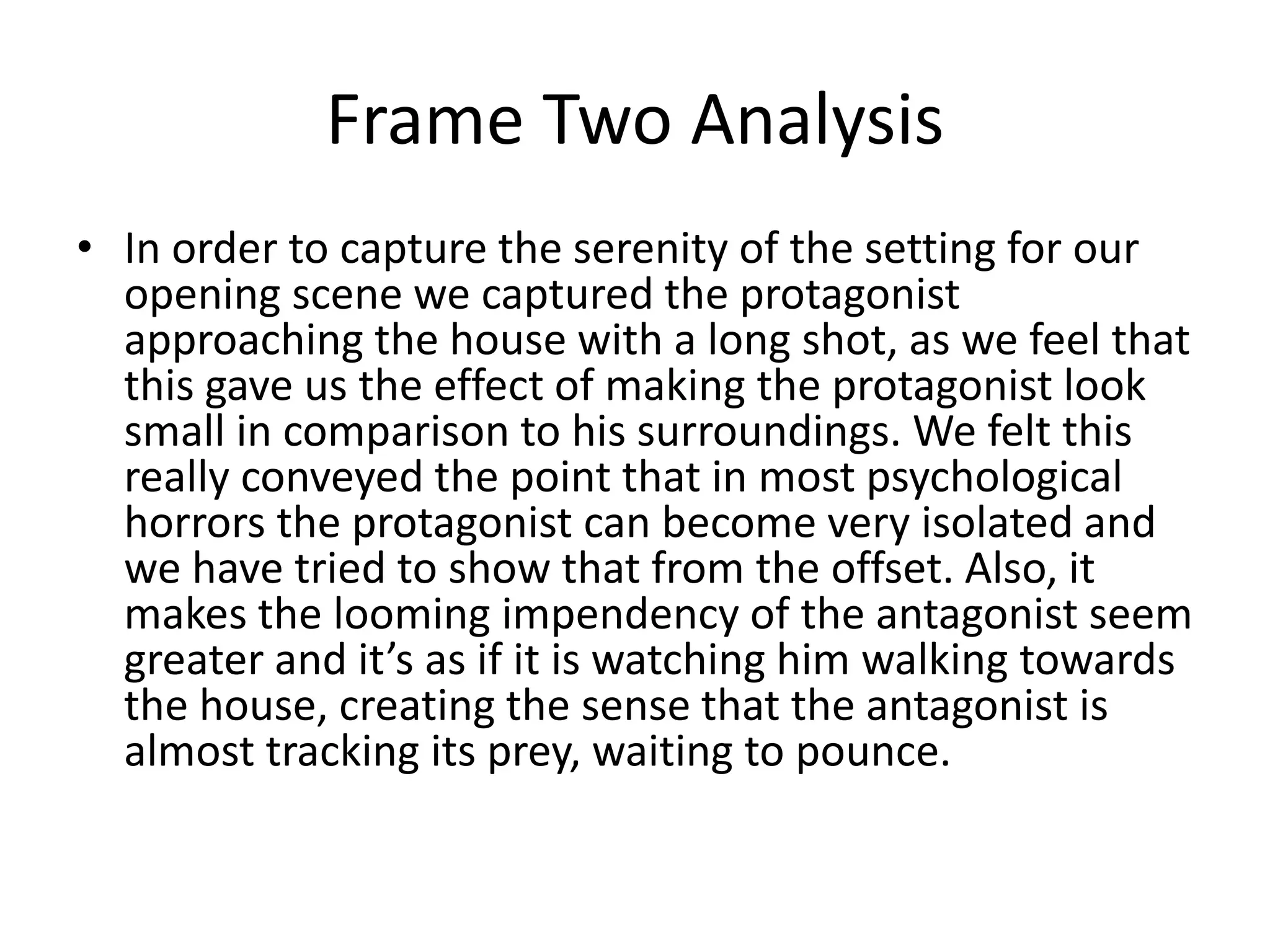 Frame Two Analysis
• In order to capture the serenity of the setting for our
opening scene we captured the protagonist
approaching the house with a long shot, as we feel that
this gave us the effect of making the protagonist look
small in comparison to his surroundings. We felt this
really conveyed the point that in most psychological
horrors the protagonist can become very isolated and
we have tried to show that from the offset. Also, it
makes the looming impendency of the antagonist seem
greater and it’s as if it is watching him walking towards
the house, creating the sense that the antagonist is
almost tracking its prey, waiting to pounce.
 