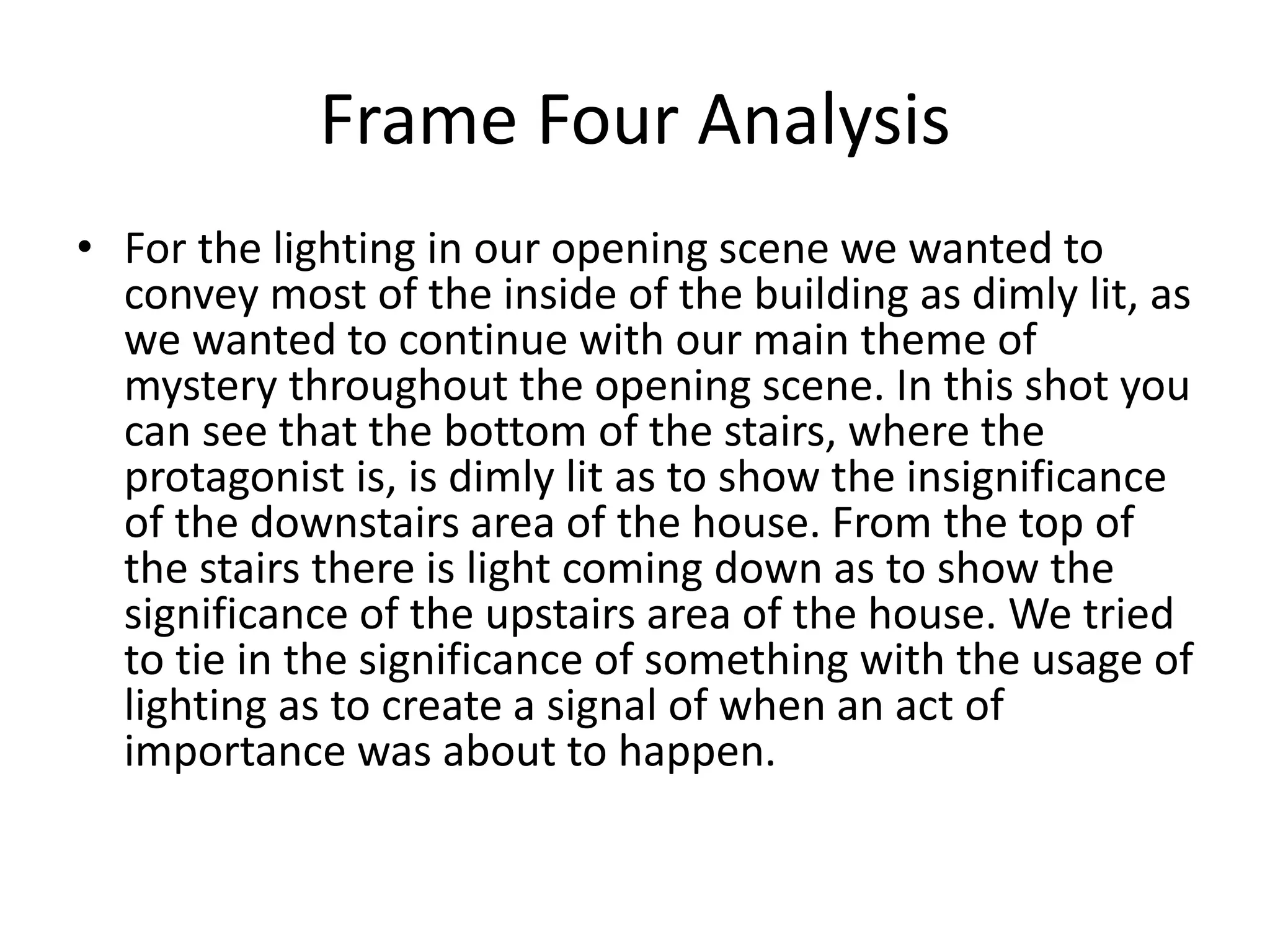 Frame Four Analysis
• For the lighting in our opening scene we wanted to
convey most of the inside of the building as dimly lit, as
we wanted to continue with our main theme of
mystery throughout the opening scene. In this shot you
can see that the bottom of the stairs, where the
protagonist is, is dimly lit as to show the insignificance
of the downstairs area of the house. From the top of
the stairs there is light coming down as to show the
significance of the upstairs area of the house. We tried
to tie in the significance of something with the usage of
lighting as to create a signal of when an act of
importance was about to happen.
 