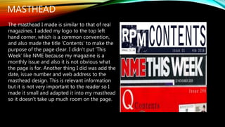 MASTHEAD
The masthead I made is similar to that of real
magazines. I added my logo to the top left
hand corner, which is a common convention,
and also made the title ‘Contents’ to make the
purpose of the page clear. I didn’t put ‘This
Week’ like NME because my magazine is a
monthly issue and also it is not obvious what
the page is for. Another thing I did was add the
date, issue number and web address to the
masthead design. This is relevant information
but it is not very important to the reader so I
made it small and adapted it into my masthead
so it doesn’t take up much room on the page.
 