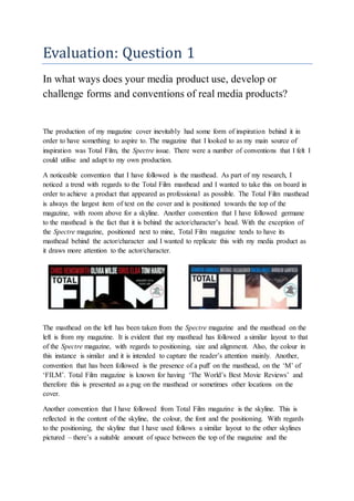 Evaluation: Question 1
In what ways does your media product use, develop or
challenge forms and conventions of real media products?
The production of my magazine cover inevitably had some form of inspiration behind it in
order to have something to aspire to. The magazine that I looked to as my main source of
inspiration was Total Film, the Spectre issue. There were a number of conventions that I felt I
could utilise and adapt to my own production.
A noticeable convention that I have followed is the masthead. As part of my research, I
noticed a trend with regards to the Total Film masthead and I wanted to take this on board in
order to achieve a product that appeared as professional as possible. The Total Film masthead
is always the largest item of text on the cover and is positioned towards the top of the
magazine, with room above for a skyline. Another convention that I have followed germane
to the masthead is the fact that it is behind the actor/character’s head. With the exception of
the Spectre magazine, positioned next to mine, Total Film magazine tends to have its
masthead behind the actor/character and I wanted to replicate this with my media product as
it draws more attention to the actor/character.
The masthead on the left has been taken from the Spectre magazine and the masthead on the
left is from my magazine. It is evident that my masthead has followed a similar layout to that
of the Spectre magazine, with regards to positioning, size and alignment. Also, the colour in
this instance is similar and it is intended to capture the reader’s attention mainly. Another,
convention that has been followed is the presence of a puff on the masthead, on the ‘M’ of
‘FILM’. Total Film magazine is known for having ‘The World’s Best Movie Reviews’ and
therefore this is presented as a pug on the masthead or sometimes other locations on the
cover.
Another convention that I have followed from Total Film magazine is the skyline. This is
reflected in the content of the skyline, the colour, the font and the positioning. With regards
to the positioning, the skyline that I have used follows a similar layout to the other skylines
pictured – there’s a suitable amount of space between the top of the magazine and the
 