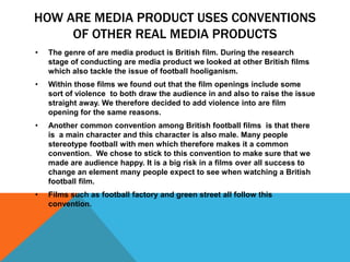 How are media product uses conventions of other real media products The genre of are media product is British film. During the research stage of conducting are media product we looked at other British films which also tackle the issue of football hooliganism.