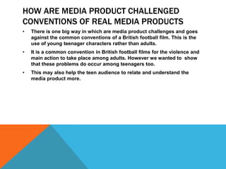 How are media product develops  conventions of real media products One way in which are media product develops conventions of real  media products is through the pace of the film opening.  British football films generally start quit fast as it  attracts the audience and also makes them aware of the pace the rest of the film will adopt. 