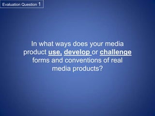 Evaluation Question 1

In what ways does your media
product use, develop or challenge
forms and conventions of real
media products?

 