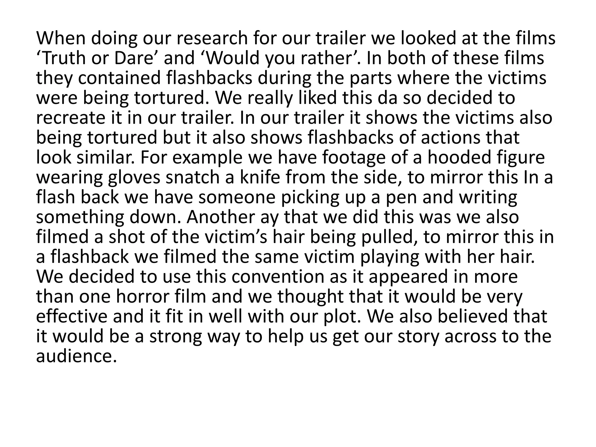 When doing our research for our trailer we looked at the films
‘Truth or Dare’ and ‘Would you rather’. In both of these films
they contained flashbacks during the parts where the victims
were being tortured. We really liked this da so decided to
recreate it in our trailer. In our trailer it shows the victims also
being tortured but it also shows flashbacks of actions that
look similar. For example we have footage of a hooded figure
wearing gloves snatch a knife from the side, to mirror this In a
flash back we have someone picking up a pen and writing
something down. Another ay that we did this was we also
filmed a shot of the victim’s hair being pulled, to mirror this in
a flashback we filmed the same victim playing with her hair.
We decided to use this convention as it appeared in more
than one horror film and we thought that it would be very
effective and it fit in well with our plot. We also believed that
it would be a strong way to help us get our story across to the
audience.
 