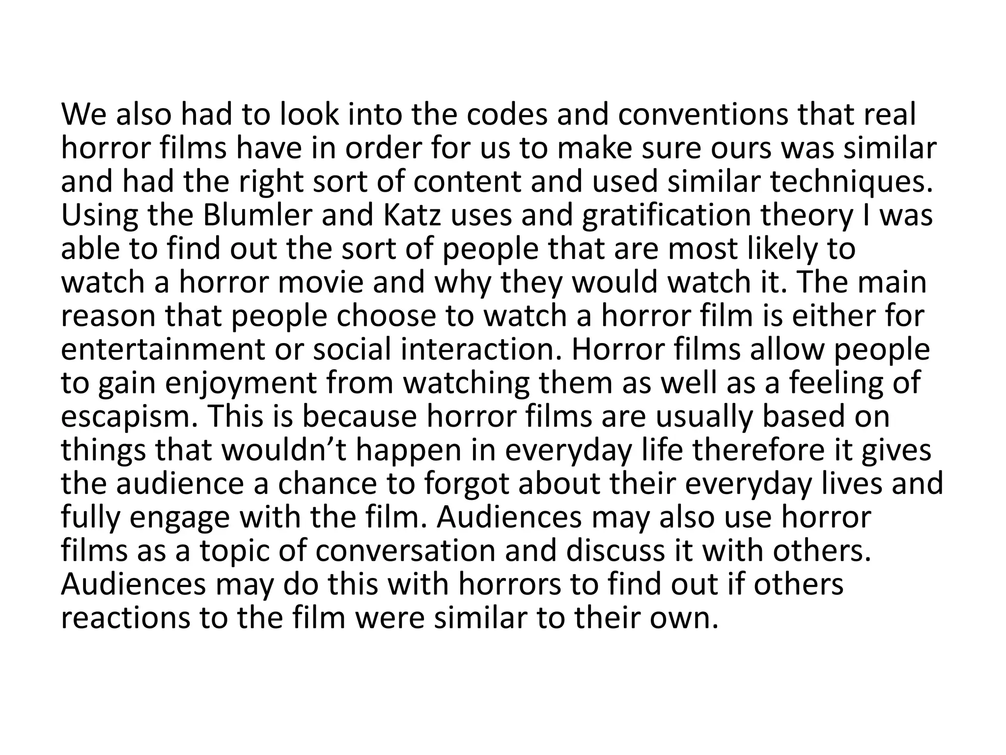 We also had to look into the codes and conventions that real
horror films have in order for us to make sure ours was similar
and had the right sort of content and used similar techniques.
Using the Blumler and Katz uses and gratification theory I was
able to find out the sort of people that are most likely to
watch a horror movie and why they would watch it. The main
reason that people choose to watch a horror film is either for
entertainment or social interaction. Horror films allow people
to gain enjoyment from watching them as well as a feeling of
escapism. This is because horror films are usually based on
things that wouldn’t happen in everyday life therefore it gives
the audience a chance to forgot about their everyday lives and
fully engage with the film. Audiences may also use horror
films as a topic of conversation and discuss it with others.
Audiences may do this with horrors to find out if others
reactions to the film were similar to their own.
 