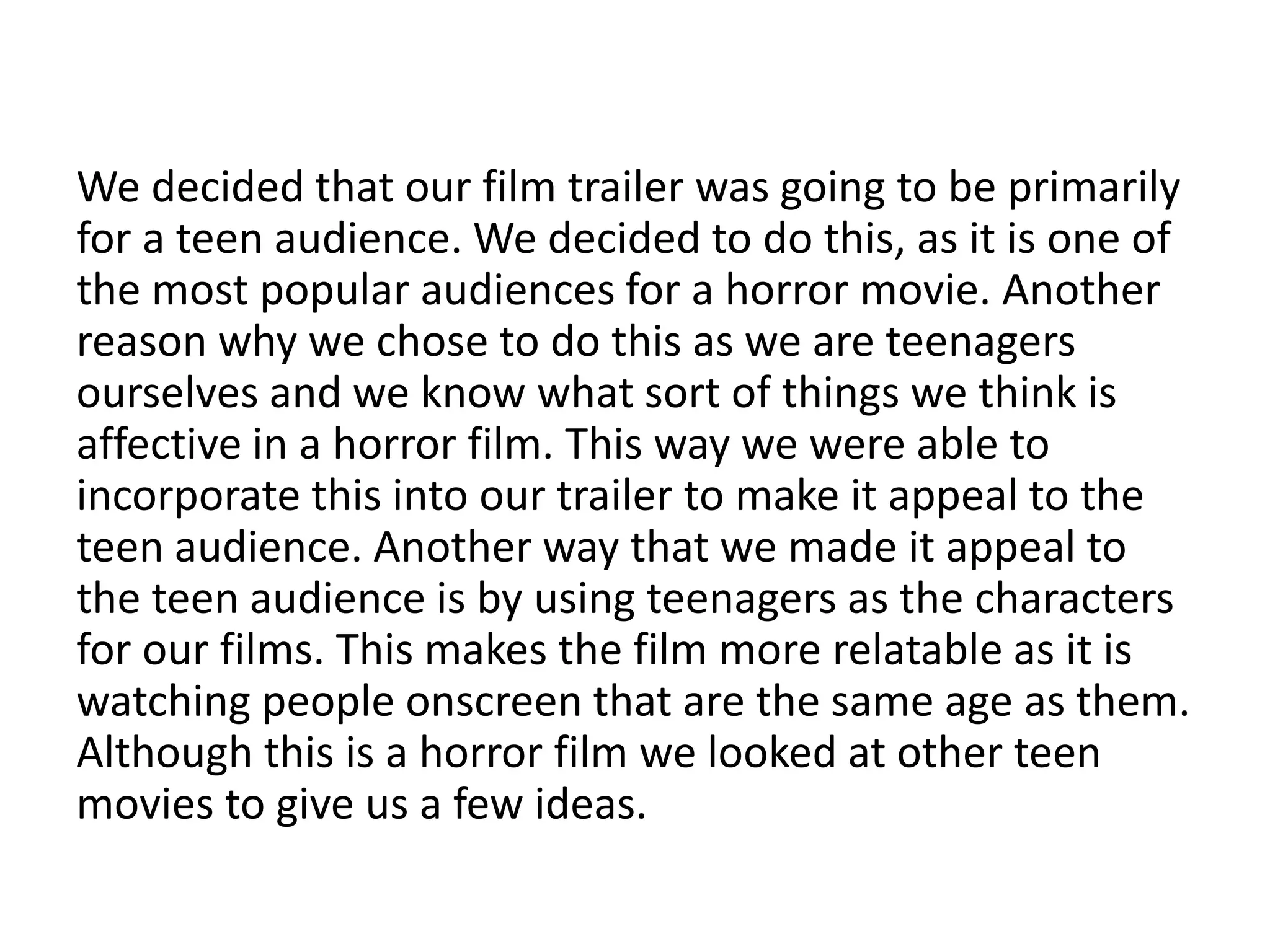 We decided that our film trailer was going to be primarily
for a teen audience. We decided to do this, as it is one of
the most popular audiences for a horror movie. Another
reason why we chose to do this as we are teenagers
ourselves and we know what sort of things we think is
affective in a horror film. This way we were able to
incorporate this into our trailer to make it appeal to the
teen audience. Another way that we made it appeal to
the teen audience is by using teenagers as the characters
for our films. This makes the film more relatable as it is
watching people onscreen that are the same age as them.
Although this is a horror film we looked at other teen
movies to give us a few ideas.
 