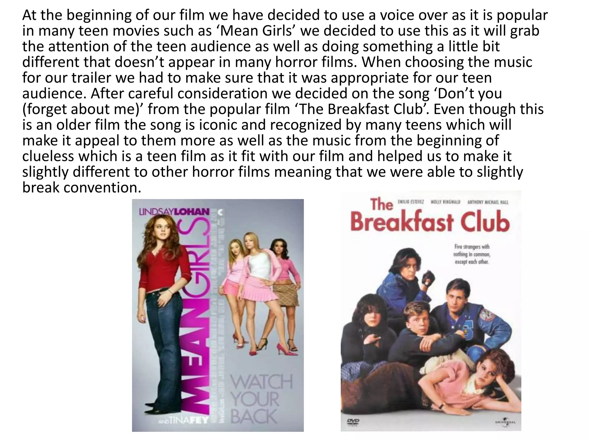 At the beginning of our film we have decided to use a voice over as it is popular
in many teen movies such as ‘Mean Girls’ we decided to use this as it will grab
the attention of the teen audience as well as doing something a little bit
different that doesn’t appear in many horror films. When choosing the music
for our trailer we had to make sure that it was appropriate for our teen
audience. After careful consideration we decided on the song ‘Don’t you
(forget about me)’ from the popular film ‘The Breakfast Club’. Even though this
is an older film the song is iconic and recognized by many teens which will
make it appeal to them more as well as the music from the beginning of
clueless which is a teen film as it fit with our film and helped us to make it
slightly different to other horror films meaning that we were able to slightly
break convention.
 