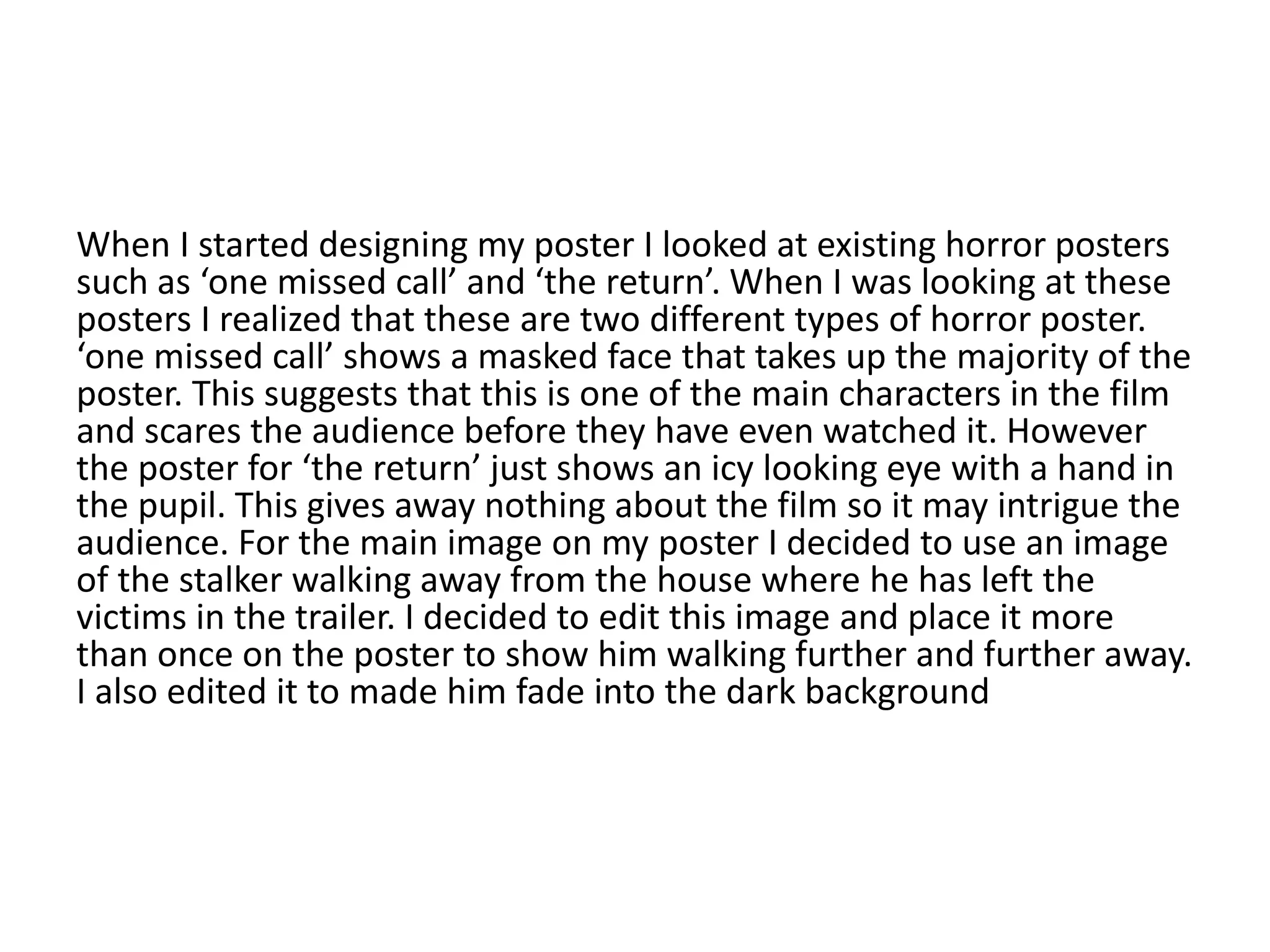 When I started designing my poster I looked at existing horror posters
such as ‘one missed call’ and ‘the return’. When I was looking at these
posters I realized that these are two different types of horror poster.
‘one missed call’ shows a masked face that takes up the majority of the
poster. This suggests that this is one of the main characters in the film
and scares the audience before they have even watched it. However
the poster for ‘the return’ just shows an icy looking eye with a hand in
the pupil. This gives away nothing about the film so it may intrigue the
audience. For the main image on my poster I decided to use an image
of the stalker walking away from the house where he has left the
victims in the trailer. I decided to edit this image and place it more
than once on the poster to show him walking further and further away.
I also edited it to made him fade into the dark background
 