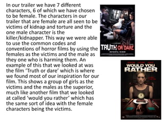 In our trailer we have 7 different
characters, 6 of which we have chosen
to be female. The characters in our
trailer that are female are all seen to be
victims of kidnap and torture and the
one male character is the
killer/kidnapper. This way we were able
to use the common codes and
conventions of horror films by using the
females as the victims and the male as
they one who is harming them. An
example of this that we looked at was
the film ‘Truth or dare’ which is where
we found most of our inspiration for our
film. This shows a group of girls as the
victims and the males as the superior,
much like another film that we looked
at called ‘would you rather’ which has
the same sort of idea with the female
characters being the victims.
 