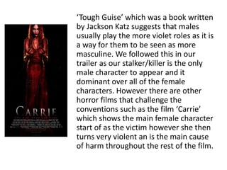 ‘Tough Guise’ which was a book written
by Jackson Katz suggests that males
usually play the more violet roles as it is
a way for them to be seen as more
masculine. We followed this in our
trailer as our stalker/killer is the only
male character to appear and it
dominant over all of the female
characters. However there are other
horror films that challenge the
conventions such as the film ‘Carrie’
which shows the main female character
start of as the victim however she then
turns very violent an is the main cause
of harm throughout the rest of the film.
 
