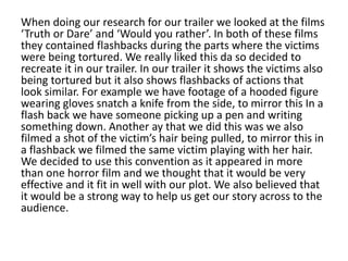 When doing our research for our trailer we looked at the films
‘Truth or Dare’ and ‘Would you rather’. In both of these films
they contained flashbacks during the parts where the victims
were being tortured. We really liked this da so decided to
recreate it in our trailer. In our trailer it shows the victims also
being tortured but it also shows flashbacks of actions that
look similar. For example we have footage of a hooded figure
wearing gloves snatch a knife from the side, to mirror this In a
flash back we have someone picking up a pen and writing
something down. Another ay that we did this was we also
filmed a shot of the victim’s hair being pulled, to mirror this in
a flashback we filmed the same victim playing with her hair.
We decided to use this convention as it appeared in more
than one horror film and we thought that it would be very
effective and it fit in well with our plot. We also believed that
it would be a strong way to help us get our story across to the
audience.
 