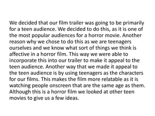 We decided that our film trailer was going to be primarily
for a teen audience. We decided to do this, as it is one of
the most popular audiences for a horror movie. Another
reason why we chose to do this as we are teenagers
ourselves and we know what sort of things we think is
affective in a horror film. This way we were able to
incorporate this into our trailer to make it appeal to the
teen audience. Another way that we made it appeal to
the teen audience is by using teenagers as the characters
for our films. This makes the film more relatable as it is
watching people onscreen that are the same age as them.
Although this is a horror film we looked at other teen
movies to give us a few ideas.
 