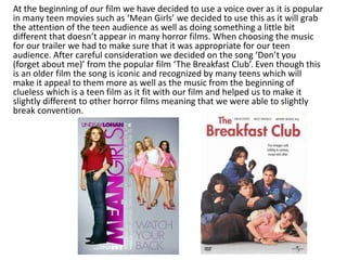 At the beginning of our film we have decided to use a voice over as it is popular
in many teen movies such as ‘Mean Girls’ we decided to use this as it will grab
the attention of the teen audience as well as doing something a little bit
different that doesn’t appear in many horror films. When choosing the music
for our trailer we had to make sure that it was appropriate for our teen
audience. After careful consideration we decided on the song ‘Don’t you
(forget about me)’ from the popular film ‘The Breakfast Club’. Even though this
is an older film the song is iconic and recognized by many teens which will
make it appeal to them more as well as the music from the beginning of
clueless which is a teen film as it fit with our film and helped us to make it
slightly different to other horror films meaning that we were able to slightly
break convention.
 
