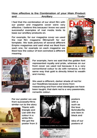 How effective is the Combination of your Main Product
and                   Ancillary                Texts?

I feel that the combination of our short film with
our poster and magazine cover were very
effective. I believe this because I know we used
successful examples of real media texts to
base our ancillary products on.

For example, for our magazine cover we used
the real film magazine ‘Empire’ for our
template. We took pictures of several different
Empire magazines and said what we liked from
each one, for example on each magazine we
liked how the colour of text connoted a different
meaning.


                   For example, here we said that the golden font
                   represented royalty and pride, whereas on our
                   front cover we used red because it is a very
                   conventional colour to do with romance, in the
                   same way that gold is directly linked to wealth
                   and money.


                   We used a different, darker shade of red for
                   our Headlines because we know from
                   researching and from what ideologies we have
                   been taught, that dark red is a very passionate,
                   romantic colour.


For our poster we use                                 posters
from successful films                                 with a
similar run to the story                              such as
          Titanic with                                the love
          triangle and                                Schindler’s
          List with the                               one item in
          colour in a                                 black and
          white film.
          We got the                                  idea of our
          poster from 3                               posters of
 
