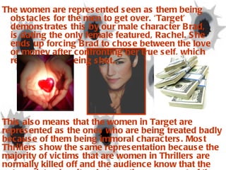 The women are represented seen as them being obstacles for the men to get over. ‘Target’ demonstrates this by our male character Brad, is dating the only female featured, Rachel. She ends up forcing Brad to chose between the love or money after confronting her true self, which results in her being shot.  This also means that the women in Target are represented as the ones who are being treated badly because of them being immoral characters. Most Thrillers show the same representation because the majority of victims that are women in Thrillers are normally killed off and the audience know that the antagonists, despite what sex they are, most of the time get what they deserved.   