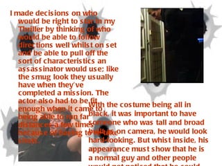 With the costume being all in black, it was important to have someone who was tall and broad built as on camera, he would look hard-looking. But whist inside, his appearance must show that he is a normal guy and other people would not noticed that he could potentially be an assassinator. I made decisions on who would be right to star in my Thriller by thinking of who would be able to follow directions well whilst on set and be able to pull off the sort of characteristics an assassinator would use; like the smug look they usually have when they’ve completed a mission. The actor also had to be fit enough when it came to being able to run far distances a few times because of having to re-take shots.  