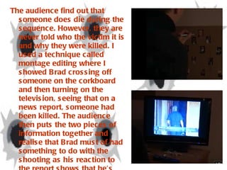 The audience find out that someone does die during the sequence. However, they are never told who the victim it is and why they were killed. I used a technique called montage editing where I showed Brad crossing off someone on the corkboard and then turning on the television, seeing that on a news report, someone had been killed. The audience then puts the two pieces of information together and realise that Brad must of had something to do with the shooting as his reaction to the report shows that he’s happy and not showing any feelings towards the tragic news. The death doesn’t only show that Brad is considered emotionless but also, the person who has been murdered must have done something wrong in Brad’s opinion. The audience don’t find this out until after the opening sequence. 