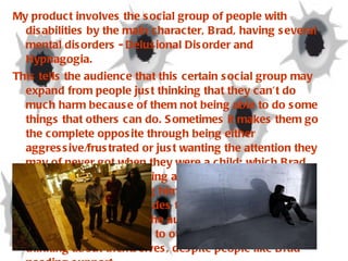 My product involves the social group of people with disabilities by the main character, Brad, having several mental disorders - Delusional Disorder and Hypnagogia.  This tells the audience that this certain social group may expand from people just thinking that they can’t do much harm because of them not being able to do some things that others can do. Sometimes it makes them go the complete opposite through being either aggressive/frustrated or just wanting the attention they may of never got when they were a child; which Brad experiences through being adopted as a child and also been beaten up, causing him to suffer greatly during his youth life. This includes the social group of teenagers. Target tells the audience that they are sometimes emotionless to other people by just thinking about themselves, despite people like Brad needing support. 