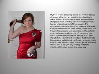 My front cover is of a young female, the residual ideology
of women is that they are valued for their beauty and
sexual prowess. The ideology of young females now has
changed so much, that they are now viewed as powerful
figures, who are in control of their sexuality. The
representation of the females in my magazine is by how I
have got them all in quite smart dresses, which shows that
they are high class and quite sophisticated. I have chosen
to do this because this is the type of clothes that you
would expect to see people to be wearing at an Opera
show, but also I think that it connotates that they are of a
high class and sophisticated, not females who are trying to
show off their sexuality. Saying that though she is showing
of quite a lot of flesh, by only covering up her one
shoulder, which could be seen in a sexual way.
 