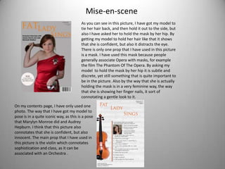 Mise-en-scene
                                        As you can see in this picture, I have got my model to
                                        tie her hair back, and then hold it out to the side, but
                                        also I have asked her to hold the mask by her hip. By
                                        getting my model to hold her hair like that it shows
                                        that she is confident, but also it distracts the eye.
                                        There is only one prop that I have used in this picture
                                        is a mask. I have used this mask because people
                                        generally associate Opera with masks, for example
                                        the film The Phantom Of The Opera. By asking my
                                        model to hold the mask by her hip it is subtle and
                                        discrete, yet still something that is quite important to
                                        be in the picture. Also by the way that she is actually
                                        holding the mask is in a very feminine way, the way
                                        that she is showing her finger nails, it sort of
                                        connotating a gentle look to it.

On my contents page, I have only used one
photo. The way that I have got my model to
pose is in a quite iconic way, as this is a pose
that Marylyn Monroe did and Audrey
Hepburn. I think that this picture also
connotates that she is confident, but also
innocent. The main prop that I have used in
this picture is the violin which connotates
sophistication and class, as it can be
associated with an Orchestra .
 