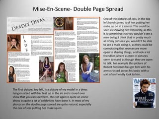 Mise-En-Scene- Double Page Spread
                                                                   One of the pictures of Jess, in the top
                                                                   left hand corner, is of her putting her
                                                                   make up on in a mirror. This could be
                                                                   seen as showing her femininity, as this
                                                                   it is something that you wouldn’t see a
                                                                   man doing. I think that in pretty much
                                                                   all of my pictures you wouldn’t be able
                                                                   to see a male doing it, as they could be
                                                                   connotating that woman are more
                                                                   open to sharing things, and look a lot
                                                                   friendlier, where as men in pictures
                                                                   seem to stand as though they are open
                                                                   to talk. For example this picture of
                                                                   Robert Pattinson has got him with his
                                                                   arms crossed across his body, with a
                                                                   sort of unfriendly look to him.



The first picture, top left, is a picture of my model in a dress
lying on a bed with her feet up in the air and crossed over
show that you can see them. This yet again is quite an iconic
photo as quite a lot of celebrities have done it. In most of my
photos on the double page spread are quite natural, especially
the one of Jess putting her make up on.
 
