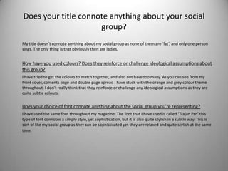 Does your title connote anything about your social
                     group?
My title doesn’t connote anything about my social group as none of them are ‘fat’, and only one person
sings. The only thing is that obviously then are ladies.


How have you used colours? Does they reinforce or challenge ideological assumptions about
this group?
I have tried to get the colours to match together, and also not have too many. As you can see from my
front cover, contents page and double page spread I have stuck with the orange and grey colour theme
throughout. I don’t really think that they reinforce or challenge any ideological assumptions as they are
quite subtle colours.


Does your choice of font connote anything about the social group you’re representing?
I have used the same font throughout my magazine. The font that I have used is called ‘Trajan Pro’ this
type of font connotes a simply style, yet sophistication, but it is also quite stylish in a subtle way. This is
sort of like my social group as they can be sophisticated yet they are relaxed and quite stylish at the same
time.
 