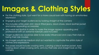 Images & Clothing Styles


For the clothing style, I just went for a more casual look with having an emotionless
expression



Engaging your target audiences by looking straight at the camera



This includes white plain shirt, black fitted jeans, black shoes, black leather jacket
and some appealing accessories



Also wear red lipstick in order to make the image appear appealing and
professional with an extreme hairstyle used included



Target audiences would be able to be easily influenced and copy their style as
being their role models



My images would be medium shot as I wanted to captivate the artists style of
clothes and expressions



The poses would include crossing arms, carrying a black leather jacket, eyes
looking down whilst crossing arms, arms by their side and straight look on the
camera

 