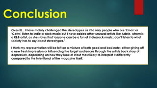 Conclusion
Overall, . I have mainly challenged the stereotypes as into only people who are ‘Emos’ or
‘Goths’ listen to indie or rock music but I have added other unusual artists like Adele, whom is
a R&B artist, as she states that ‘anyone can be a fan of indie/rock music; don’t listen to what
society has to say about stereotypes.’
I think my representation will be left on a mixture of both good and bad note- either giving off
a new fresh impression or influencing the target audiences through the artists back story of
depression, depending on how they look at it but most likely to interpret it differently
compared to the intentional of the magazine itself.

 