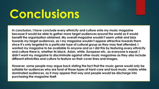 Conclusions
In conclusion, I have conclude every ethnicity and culture onto my music magazine
because it would be able to gather more target audiences around the world as it would
benefit the organisation obtained. My overall magazine wouldn’t seem unfair and bias
towards my target audiences, as I my magazine wouldn’t appear attractive towards them
since it’s only targeted to a particular type of cultural group as they may feel offended. I
wanted my magazine to be available to anyone and so I did this by featuring every ethnicity
and culture there is, whether its black, Asian, white, European etc. as everyone is equal. I
didn’t want my magazine to discriminate against other music magazines as they also include
different ethnicities and culture to feature on their cover lines and images.
However, some people may argue back stating the fact that the music genre would only be
suitable for audiences who are fond of those types of hard-core and loud music, mainly white
dominated audiences, as it may appear that way and people would be discharge into
purchasing the magazine itself.

 