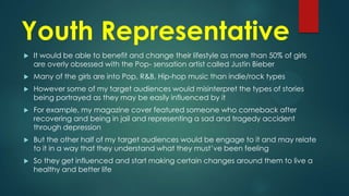 Youth Representative


It would be able to benefit and change their lifestyle as more than 50% of girls
are overly obsessed with the Pop- sensation artist called Justin Bieber



Many of the girls are into Pop, R&B, Hip-hop music than indie/rock types



However some of my target audiences would misinterpret the types of stories
being portrayed as they may be easily influenced by it



For example, my magazine cover featured someone who comeback after
recovering and being in jail and representing a sad and tragedy accident
through depression



But the other half of my target audiences would be engage to it and may relate
to it in a way that they understand what they must’ve been feeling



So they get influenced and start making certain changes around them to live a
healthy and better life

 