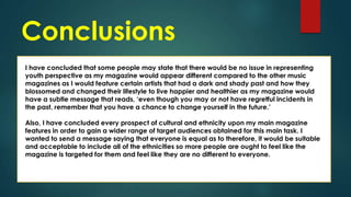 Conclusions
I have concluded that some people may state that there would be no issue in representing
youth perspective as my magazine would appear different compared to the other music
magazines as I would feature certain artists that had a dark and shady past and how they
blossomed and changed their lifestyle to live happier and healthier as my magazine would
have a subtle message that reads, ‘even though you may or not have regretful incidents in
the past, remember that you have a chance to change yourself in the future.’
Also, I have concluded every prospect of cultural and ethnicity upon my main magazine
features in order to gain a wider range of target audiences obtained for this main task. I
wanted to send a message saying that everyone is equal as to therefore, it would be suitable
and acceptable to include all of the ethnicities so more people are ought to feel like the
magazine is targeted for them and feel like they are no different to everyone.

 