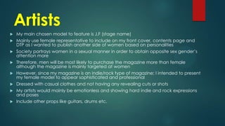 Artists










My main chosen model to feature is J.F (stage name)
Mainly use female representative to include on my front cover, contents page and
DTP as I wanted to publish another side of women based on personalities
Society portrays women in a sexual manner in order to obtain opposite sex gender’s
attention more
Therefore, men will be most likely to purchase the magazine more than female
although the magazine is mainly targeted at women
However, since my magazine is an indie/rock type of magazine; I intended to present
my female model to appear sophisticated and professional
Dressed with casual clothes and not having any revealing cuts or shots
My artists would mainly be emotionless and showing hard indie and rock expressions
and poses
Include other props like guitars, drums etc.

 