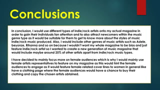 Conclusions
In conclusion, I would use different types of indie/rock artists onto my actual magazine in
order to gain their individuals fan attention and to also attract newcomers within the music
genre type as it would be suitable for them to get to know more about the styles of music
indie/rock music produced. Also, I would include other genres of music artists such as Adele,
beyonze, Rihanna and so on because I wouldn’t want my whole magazine to be bias and just
feature indie/rock artist so I wanted to create a new generation of music magazine that
would include maybe around 25% of other artists apart from indie/rock music types.
I have decided to mainly focus more on female audiences which is why I would mainly use
female artists representatives to feature on my magazine as this would hint the female
audiences to engage as it would feature female-related cover lines to women in general like
have a clothing page where the female audiences would have a chance to buy their
clothing and copy the chosen artists obtained.

 