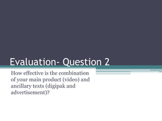 Evaluation- Question 2
How effective is the combination
of your main product (video) and
ancillary texts (digipak and
advertisement)?

 