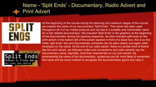Name - 'Split Ends' - Documentary, Radio Advert and
Print Advert
At the beginning of the course during the planning and research stages of the course,
we created the name of our documentary 'Split Ends'. This name has been used
throughout all 3 of our media products and we feel is a suitable and memorable name
for a hair related documentary. We included 'Split Ends' in the graphics at the beginning
of the documentary during the opening sequence, we also included split ends on the
print advert in the bottom left of the screen layered in front of a black box, this is so the
white ‘split ends’ text and documentary schedule can be seen clearly and again adds
emphasis on the name. At the end of our radio advert, there is a similar kind of theme
like the print advert, we followed codes and conventions and radio adverts say the
documentary name, day/date, time then channel like on our print advert. By
emphasising the name of the documentary, audiences are far more likely to remember
the name and be more inclined to recognise the documentaries genre and view it.
 