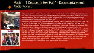 Music - ‘5 Colours In Her Hair’ - Documentary and
Radio Advert
In the production of our media products we used music, the music had to fit certain criteria and
had to be relevant to our genre. Not only this, but we needed the music to fit the tone and vibe of
the documentary, we had to have an upbeat song that was fun and appealing to our target
audience of both men and women and aged 16+.
In the planning stages of our documentary we came to the conclusion to use 5 colours in her hair
by McFly. This song is fun, recognisable and iconic when people think about hair and Music.
When we were producing the documentary we included this song in the opening sequence of the
documentary, as t is upbeat, fun and creates and eyectaching, professional feel to the
documentary immediately when watching it. With the jump cuts from person to person, we had to
time the beat of the song to the timings of cuts, when we accomplished this, we were very happy
with the end result. After producing the documentary, we had to create the radio advert and
decided to link the media products together in unison, we used the same song in the radio advert.
This link immediately fit the radio adverts style as we cut the main chorus and used this in the
advert. By linking the song in with these 2 media products, audiences can associate the
documentary with the radio advert when watching our documentary.
 