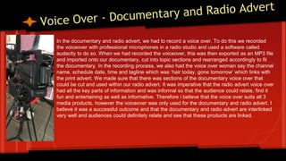 In the documentary and radio advert, we had to record a voice over. To do this we recorded
the voiceover with professional microphones in a radio studio and used a software called
audacity to do so. When we had recorded the voiceover, this was then exported as an MP3 file
and imported onto our documentary, cut into topic sections and rearranged accordingly to fit
the documentary. In the recording process, we also had the voice over woman say the channel
name, schedule date, time and tagline which was ‘hair today, gone tomorrow’ which links with
the print advert. We made sure that there was sections of the documentary voice over that
could be cut and used within our radio advert. It was imperative that the radio advert voice over
had all the key parts of information and was informal so that the audience could relate, find it
fun and entertaining as well as informative. Therefore i believe that the voice over suits all 3
media products, however the voiceover was only used for the documentary and radio advert. I
believe it was a successful outcome and that the documentary and radio advert are interlinked
very well and audiences could definitely relate and see that these products are linked.
 