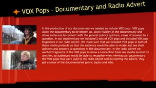 In the production of our documentary we needed to include VOX pops. VOX pops
allow the documentary to be broken up, allow fluidity of the documentary and
allow audiences to connect with the general publics opinions, views of answers to a
question. In our documentary we included 2 sets of VOX pops and included VOX pop
fragments in our radio advert. We made sure that we included VOX pops in both of
these media products so that the audience would be able to relate and see their
opinions and answers to questions in the documentary. In the radio advert we
wanted fragments of the VOX pops to allow a connection from one media product to
another, so audiences would be able to recognise when viewing our documentary
the VOX pops that were used in the radio advert and on hearing the advert, they
get a sense of the documentaries genre, topics and vibe.
 