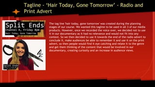 Tagline - ‘Hair Today, Gone Tomorrow’ - Radio and
Print Advert
The tag line 'hair today, gone tomorrow' was created during the planning
stages of our course. We wanted this tagline to be used in all 3 of our media
products. However, once we recorded the voice over, we decided not to use
it in our documentary as it had no relevance and would not fit into any
context. So we then decided to use it towards the end of the radio advert to
conclude it, make audiences be able to remember it and use it on the print
advert, so then people would find it eye catching and relate it to the genre
and get them thinking of the content that would be involved in our
documentary, creating curiosity and an increase in audience views.
 