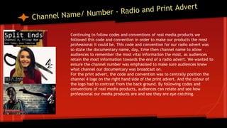 Continuing to follow codes and conventions of real media products we
followed this code and convention in order to make our products the most
professional it could be. This code and convention for our radio advert was
so state the documentary name, day, time then channel name to allow
audiences to remember the most vital information the most, as audiences
retain the most information towards the end of a radio advert. We wanted to
ensure the channel number was emphasised to make sure audiences knew
what channel our documentary was broadcast on.
For the print advert, the code and convention was to centrally position the
channel 4 logo on the right hand side of the print advert. And the colour of
the logo had to contrast from the back ground. By following codes and
conventions of real media products, audiences can relate and see how
professional our media products are and see they are eye catching.
 