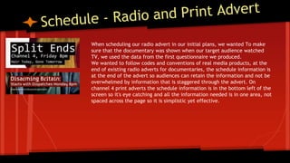 When scheduling our radio advert in our initial plans, we wanted To make
sure that the documentary was shown when our target audience watched
TV, we used the data from the first questionnaire we produced.
We wanted to follow codes and conventions of real media products, at the
end of existing radio adverts for documentaries, the schedule information is
at the end of the advert so audiences can retain the information and not be
overwhelmed by information that is staggered through the advert. On
channel 4 print adverts the schedule information is in the bottom left of the
screen so it's eye catching and all the information needed is in one area, not
spaced across the page so it is simplistic yet effective.
 